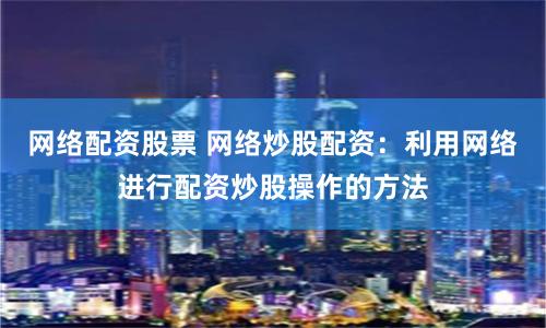 网络配资股票 网络炒股配资：利用网络进行配资炒股操作的方法