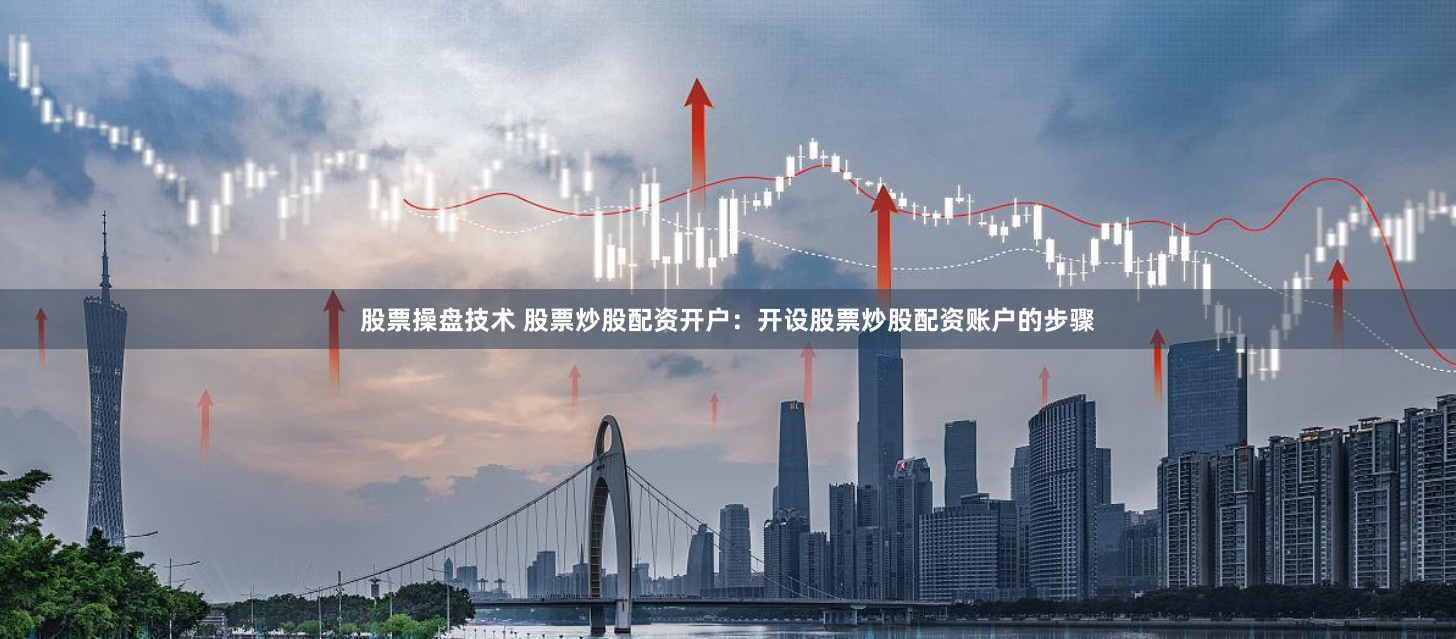 股票操盘技术 股票炒股配资开户：开设股票炒股配资账户的步骤
