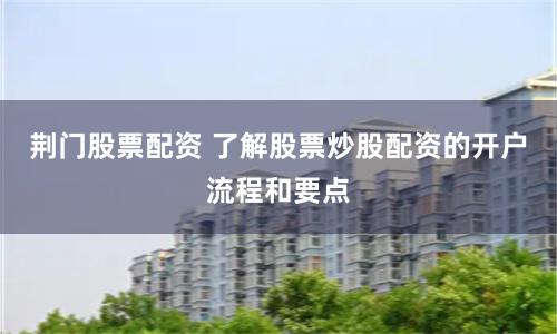 荆门股票配资 了解股票炒股配资的开户流程和要点