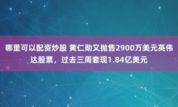 哪里可以配资炒股 黄仁勋又抛售2900万美元英伟达股票，过去三周套现1.84亿美元