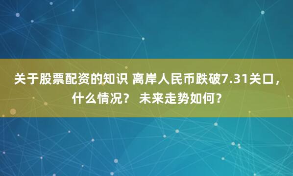 关于股票配资的知识 离岸人民币跌破7.31关口，什么情况？ 未来走势如何？