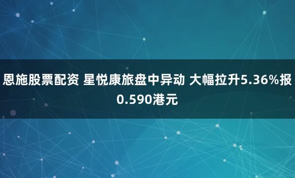 恩施股票配资 星悦康旅盘中异动 大幅拉升5.36%报0.590港元