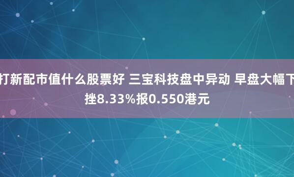 打新配市值什么股票好 三宝科技盘中异动 早盘大幅下挫8.33%报0.550港元