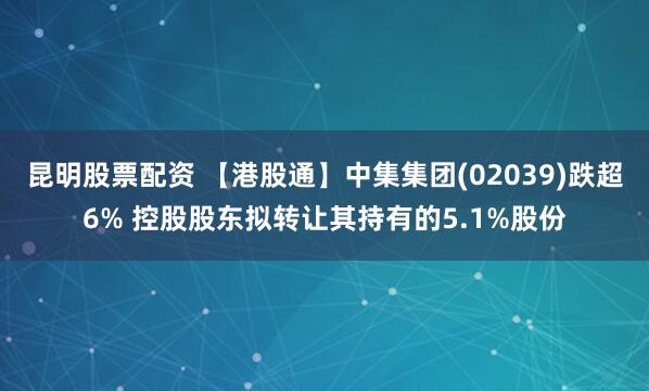 昆明股票配资 【港股通】中集集团(02039)跌超6% 控股股东拟转让其持有的5.1%股份