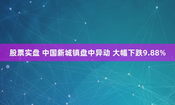 股票实盘 中国新城镇盘中异动 大幅下跌9.88%
