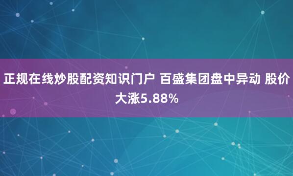 正规在线炒股配资知识门户 百盛集团盘中异动 股价大涨5.88%